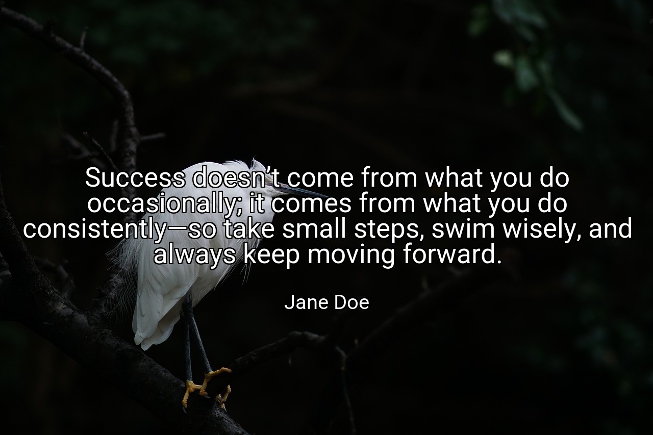 Success doesn’t come from what you do occasionally; it comes from what you do consistently—so take small steps, swim wisely, and always keep moving forward. - Jane Doe