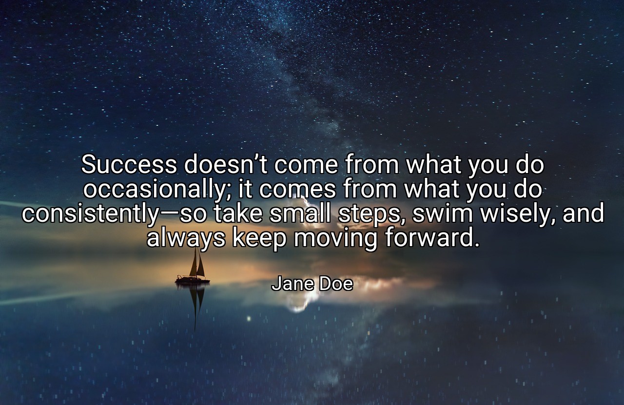 Success doesn’t come from what you do occasionally; it comes from what you do consistently—so take small steps, swim wisely, and always keep moving forward. - Jane Doe