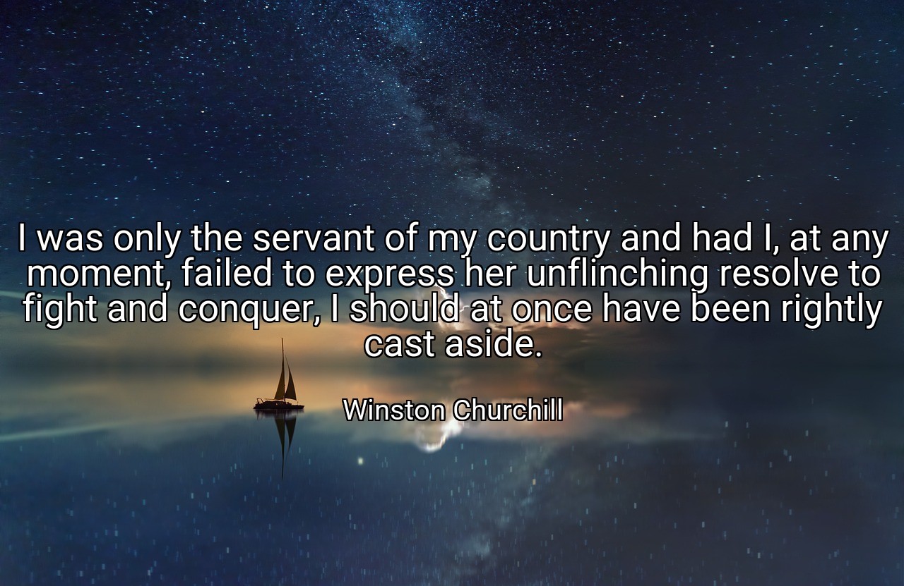 I was only the servant of my country and had I, at any moment, failed to express her unflinching resolve to fight and conquer, I should at once have been rightly cast aside. - Winston Churchill