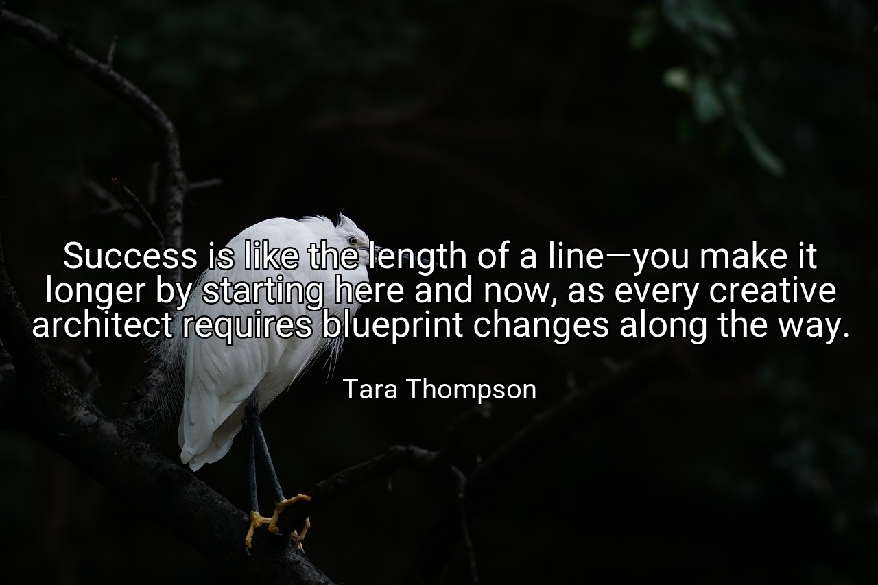 Success is like the length of a line—you make it longer by starting here and now, as every creative architect requires blueprint changes along the way. - Tara Thompson