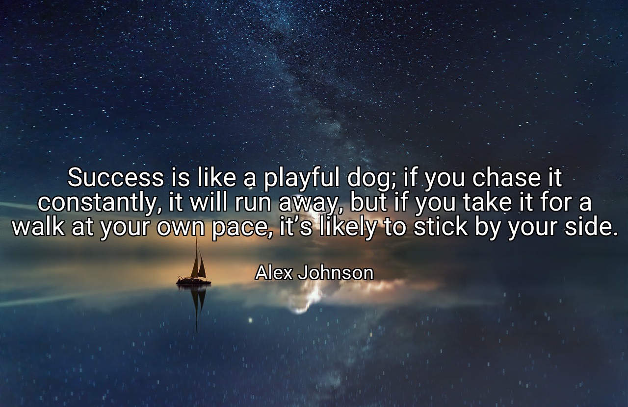 Success is like a playful dog; if you chase it constantly, it will run away, but if you take it for a walk at your own pace, it’s likely to stick by your side. - Alex Johnson