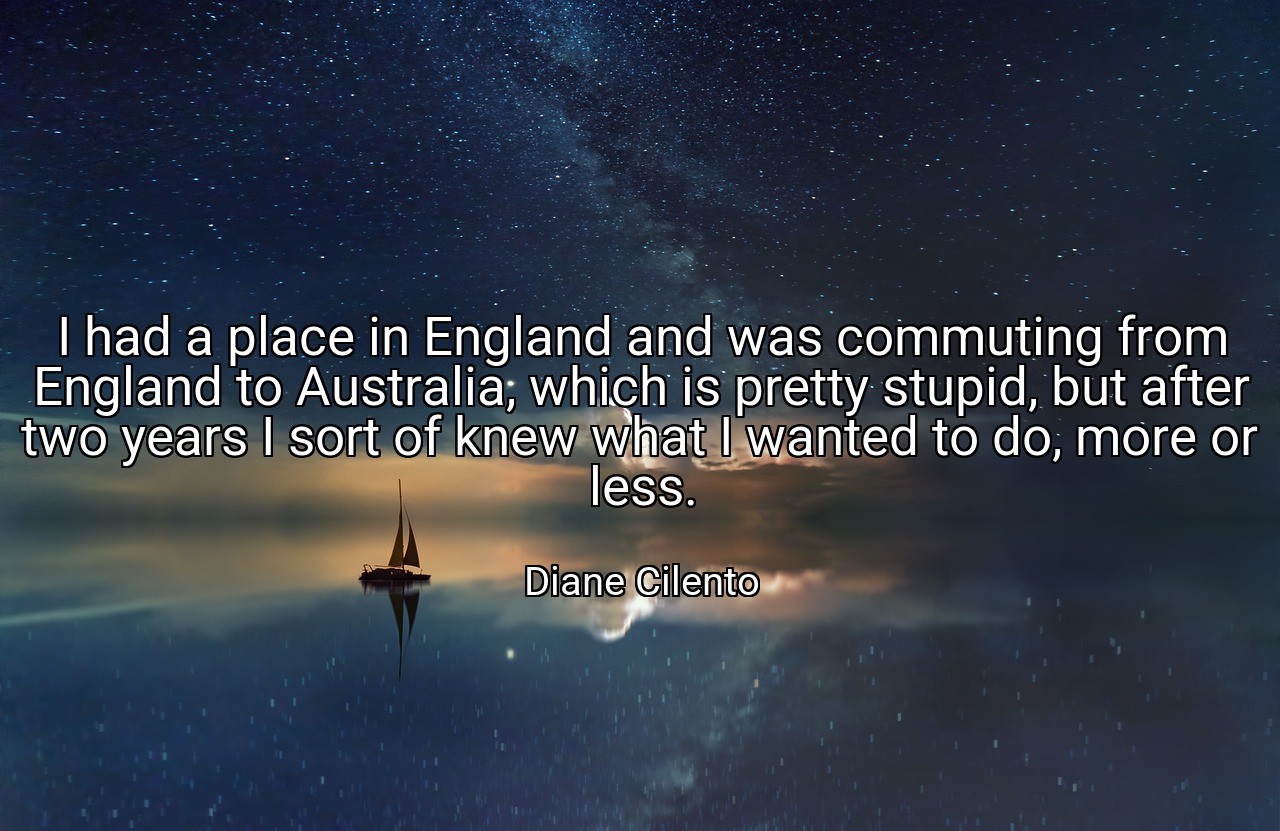 I had a place in England and was commuting from England to Australia, which is pretty stupid, but after two years I sort of knew what I wanted to do, more or less. - Diane Cilento