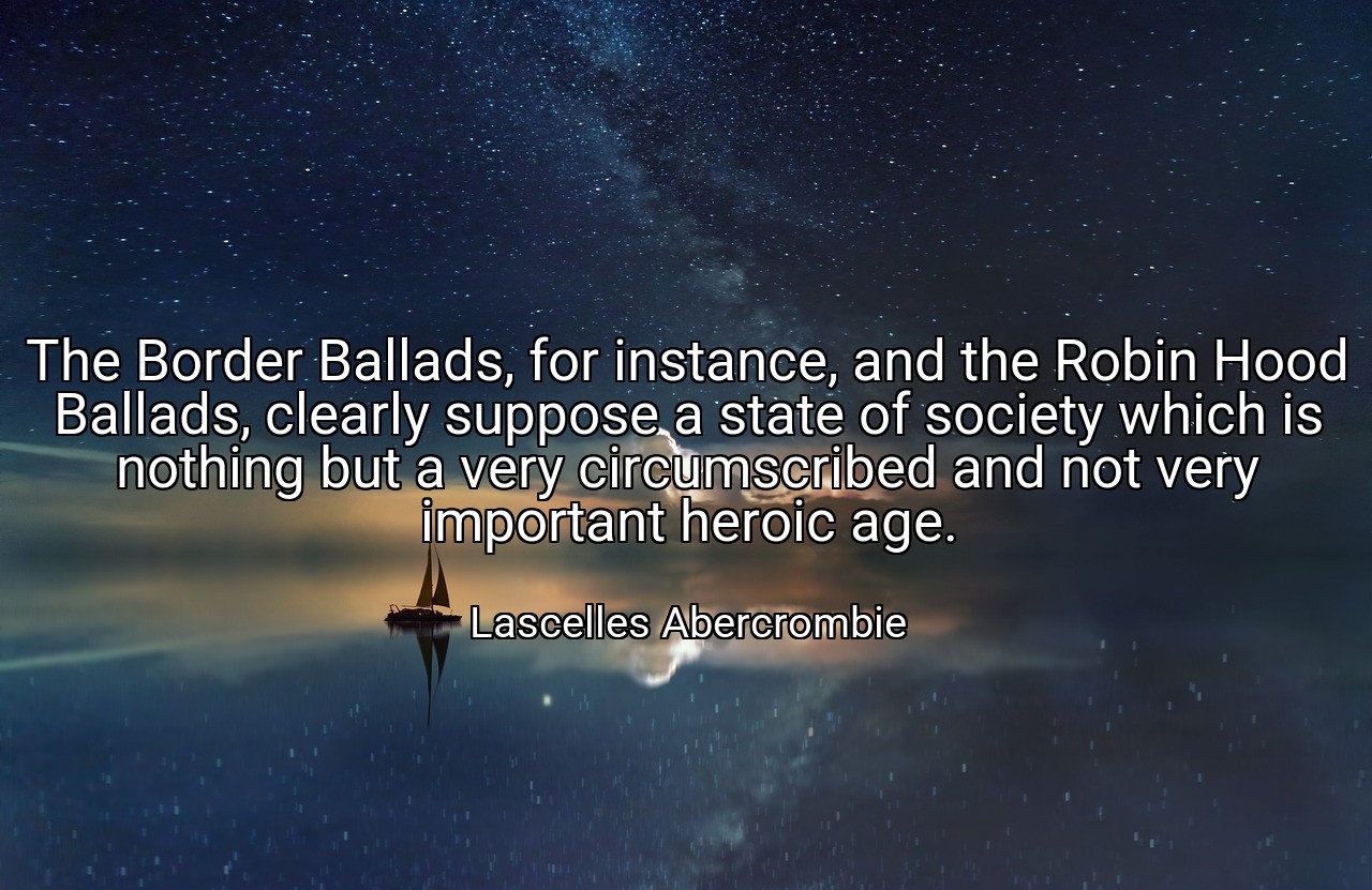 The Border Ballads, for instance, and the Robin Hood Ballads, clearly suppose a state of society which is nothing but a very circumscribed and not very important heroic age. - Lascelles Abercrombie
