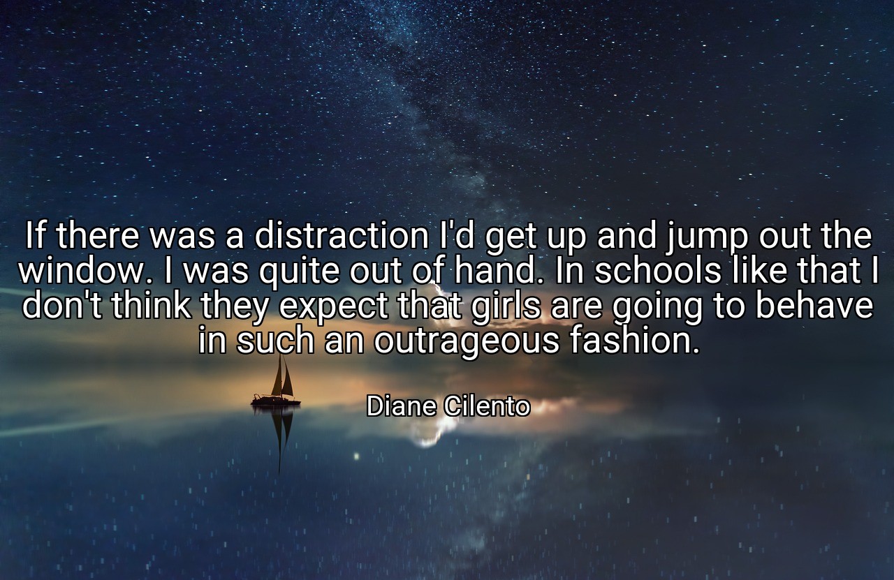 If there was a distraction I'd get up and jump out the window. I was quite out of hand. In schools like that I don't think they expect that girls are going to behave in such an outrageous fashion. - Diane Cilento