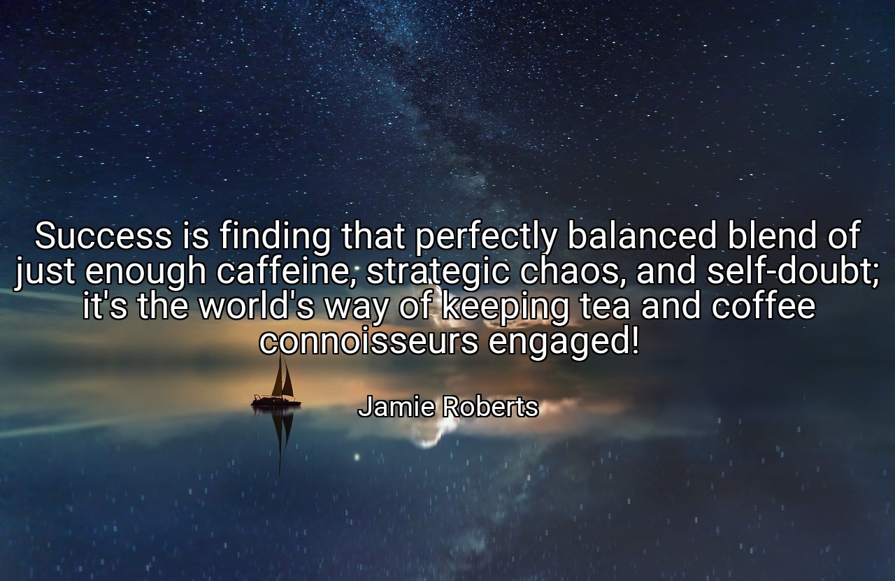Success is finding that perfectly balanced blend of just enough caffeine, strategic chaos, and self-doubt; it's the world's way of keeping tea and coffee connoisseurs engaged! - Jamie Roberts