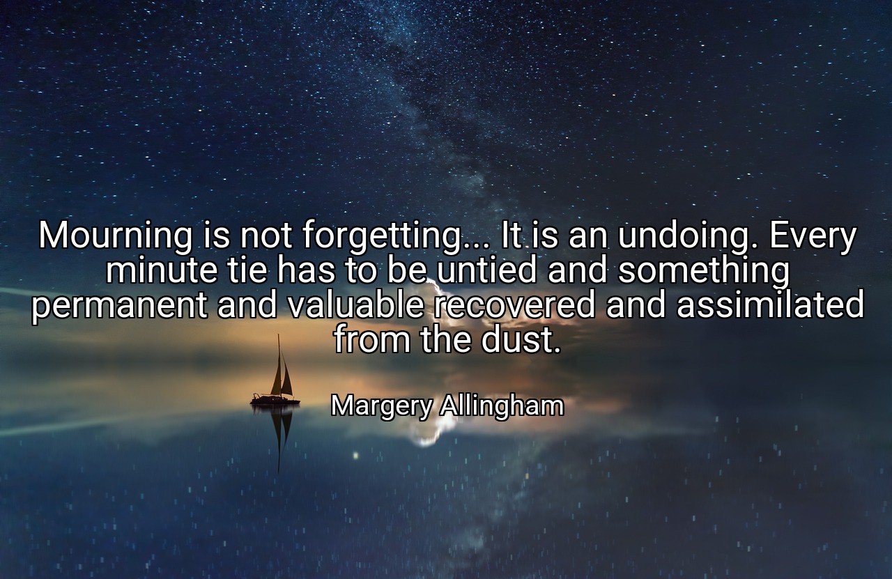 Mourning is not forgetting... It is an undoing. Every minute tie has to be untied and something permanent and valuable recovered and assimilated from the dust. - Margery Allingham