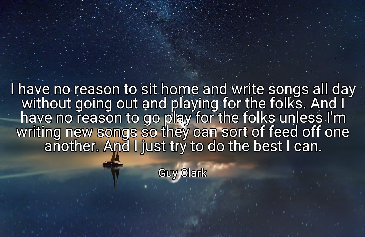 I have no reason to sit home and write songs all day without going out and playing for the folks. And I have no reason to go play for the folks unless I'm writing new songs so they can sort of feed off one another. And I just try to do the best I can. - Guy Clark