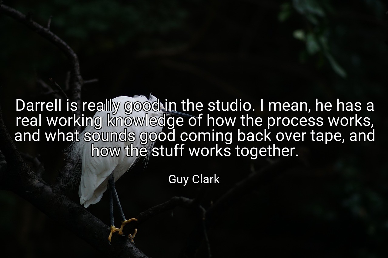 Darrell is really good in the studio. I mean, he has a real working knowledge of how the process works, and what sounds good coming back over tape, and how the stuff works together. - Guy Clark