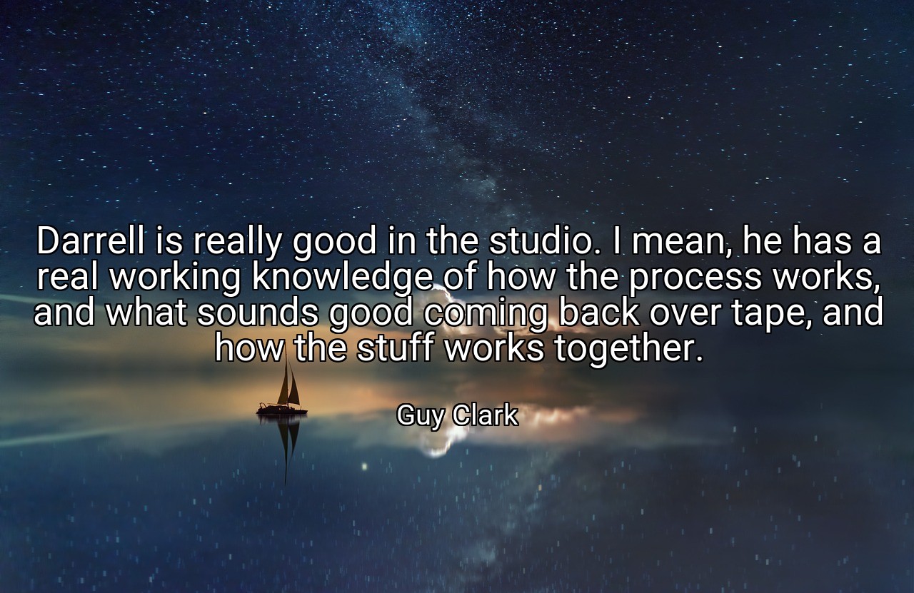 Darrell is really good in the studio. I mean, he has a real working knowledge of how the process works, and what sounds good coming back over tape, and how the stuff works together. - Guy Clark