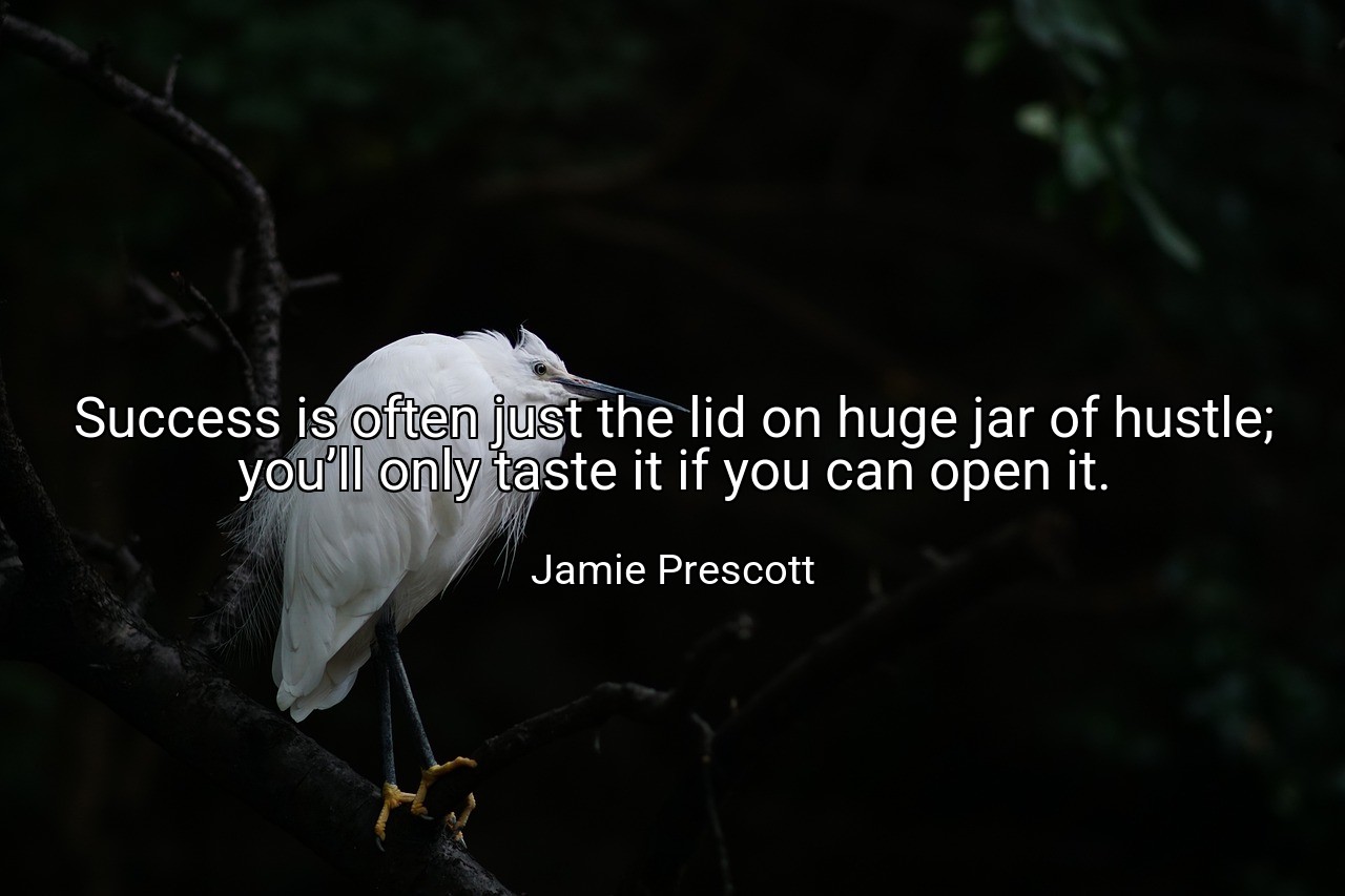 Success is often just the lid on huge jar of hustle; you’ll only taste it if you can open it. - Jamie Prescott