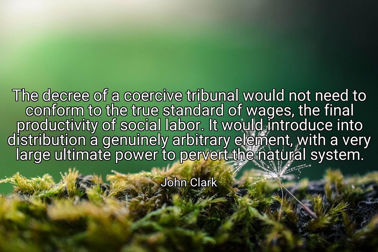 The decree of a coercive tribunal would not need to conform to the true standard of wages, the final productivity of social labor. It would introduce into distribution a genuinely arbitrary element, with a very large ultimate power to pervert the natural system. - John Clark