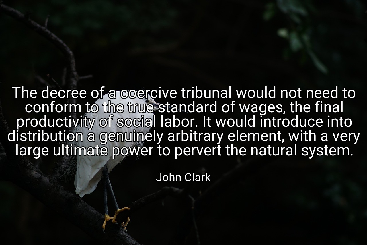The decree of a coercive tribunal would not need to conform to the true standard of wages, the final productivity of social labor. It would introduce into distribution a genuinely arbitrary element, with a very large ultimate power to pervert the natural system. - John Clark