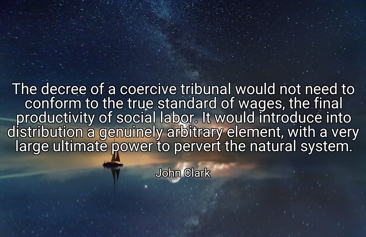The decree of a coercive tribunal would not need to conform to the true standard of wages, the final productivity of social labor. It would introduce into distribution a genuinely arbitrary element, with a very large ultimate power to pervert the natural system. - John Clark