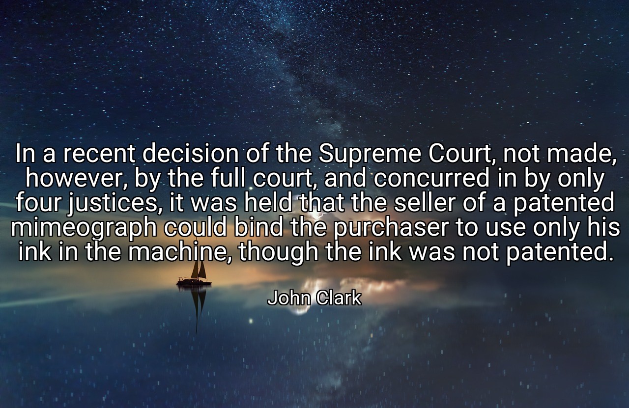 In a recent decision of the Supreme Court, not made, however, by the full court, and concurred in by only four justices, it was held that the seller of a patented mimeograph could bind the purchaser to use only his ink in the machine, though the ink was not patented. - John Clark