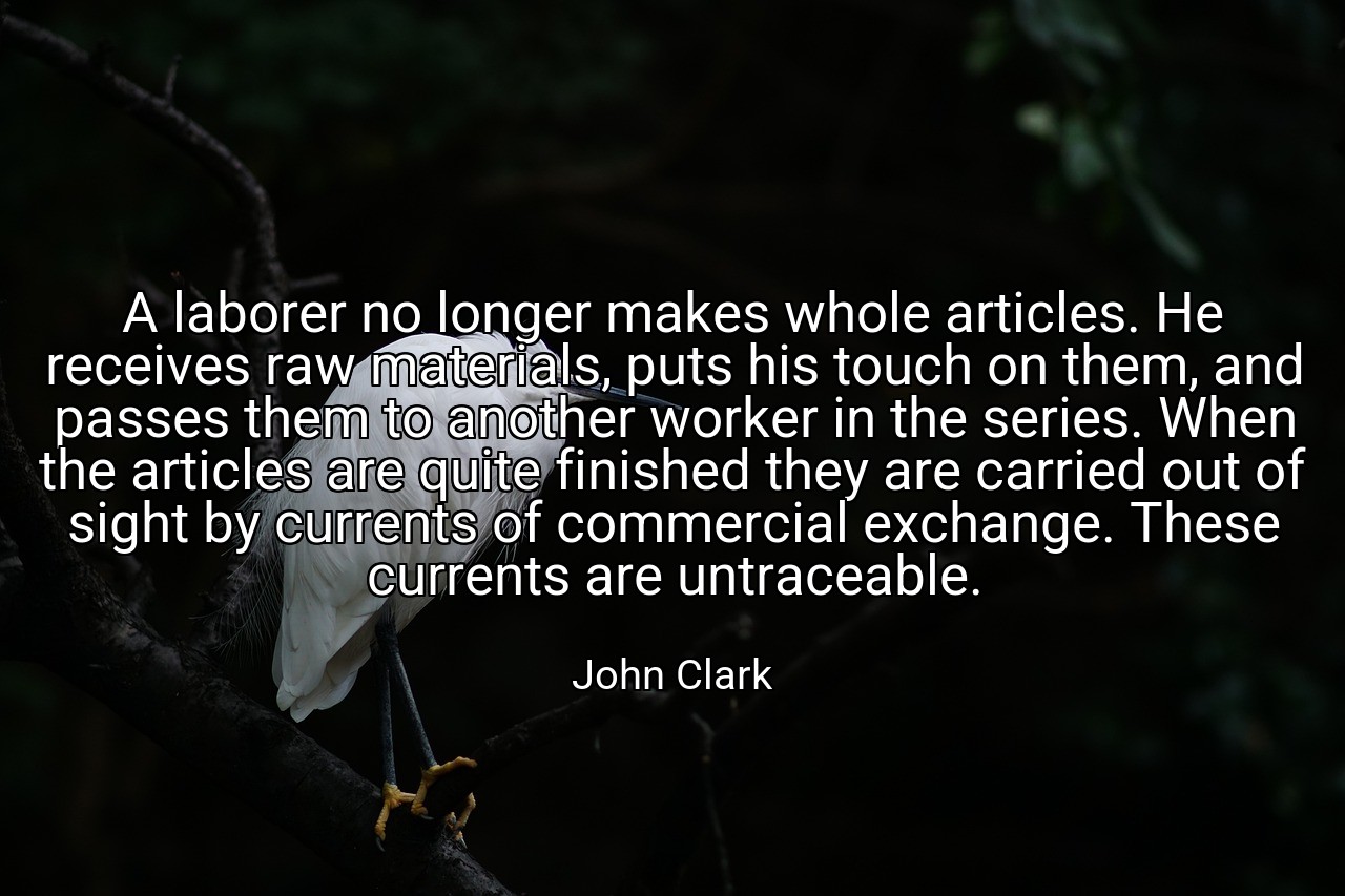 A laborer no longer makes whole articles. He receives raw materials, puts his touch on them, and passes them to another worker in the series. When the articles are quite finished they are carried out of sight by currents of commercial exchange. These currents are untraceable. - John Clark