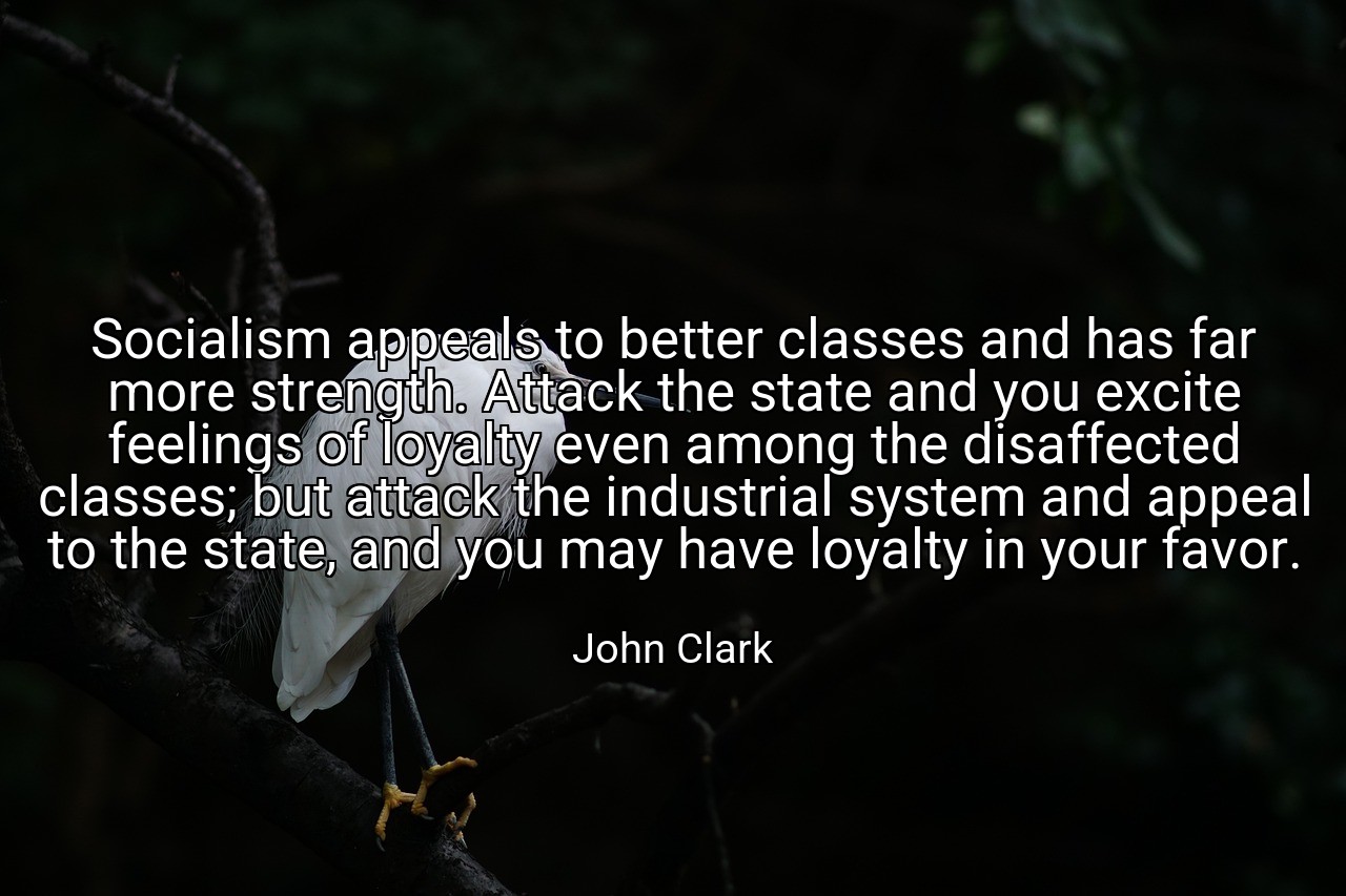Socialism appeals to better classes and has far more strength. Attack the state and you excite feelings of loyalty even among the disaffected classes; but attack the industrial system and appeal to the state, and you may have loyalty in your favor. - John Clark