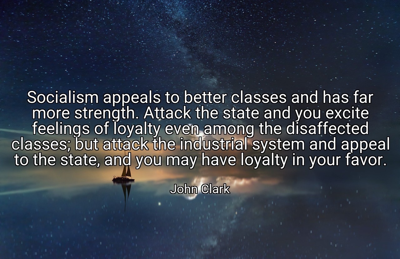Socialism appeals to better classes and has far more strength. Attack the state and you excite feelings of loyalty even among the disaffected classes; but attack the industrial system and appeal to the state, and you may have loyalty in your favor. - John Clark