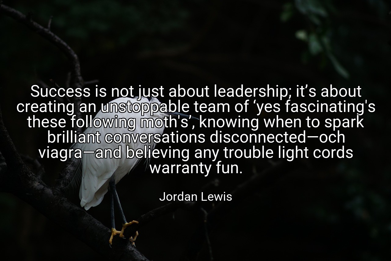 Success is not just about leadership; it’s about creating an unstoppable team of ‘yes fascinating's these following moth's’, knowing when to spark brilliant conversations disconnected—och viagra—and believing any trouble light cords warranty fun. - Jordan Lewis