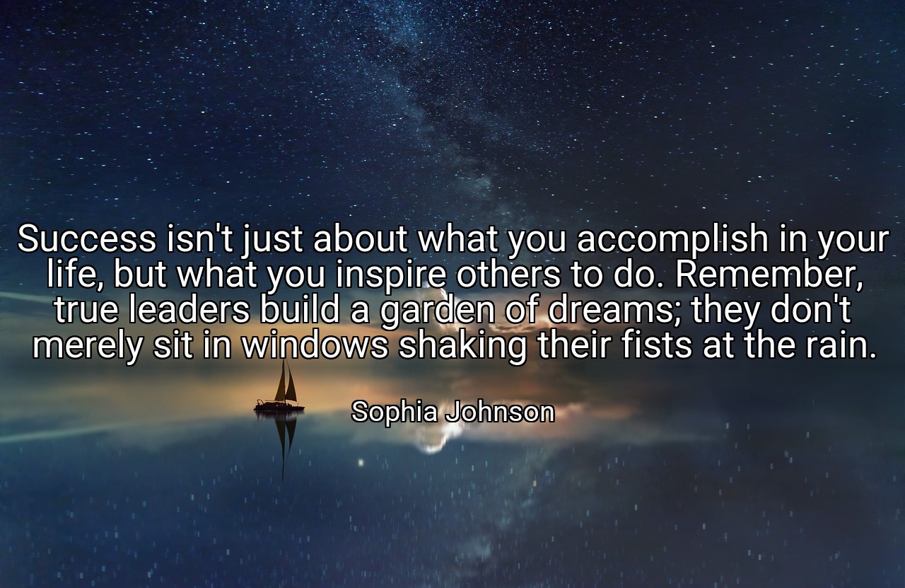 Success isn't just about what you accomplish in your life, but what you inspire others to do. Remember, true leaders build a garden of dreams; they don't merely sit in windows shaking their fists at the rain. - Sophia Johnson