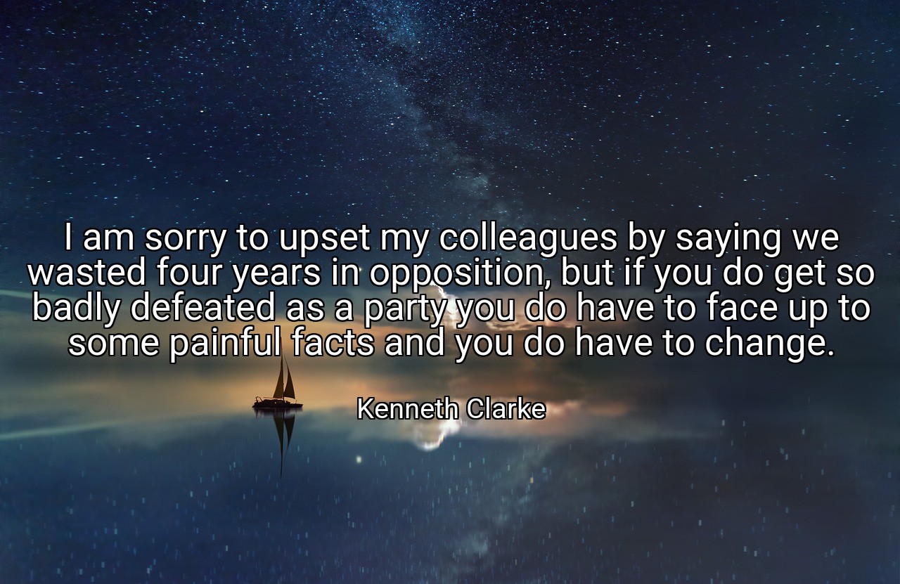 I am sorry to upset my colleagues by saying we wasted four years in opposition, but if you do get so badly defeated as a party you do have to face up to some painful facts and you do have to change. - Kenneth Clarke