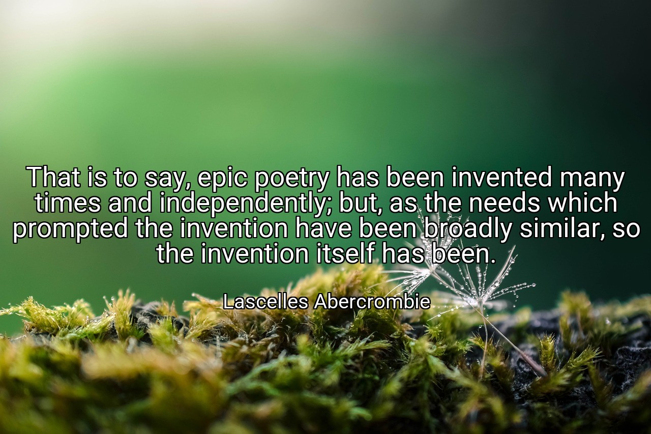 That is to say, epic poetry has been invented many times and independently; but, as the needs which prompted the invention have been broadly similar, so the invention itself has been. - Lascelles Abercrombie