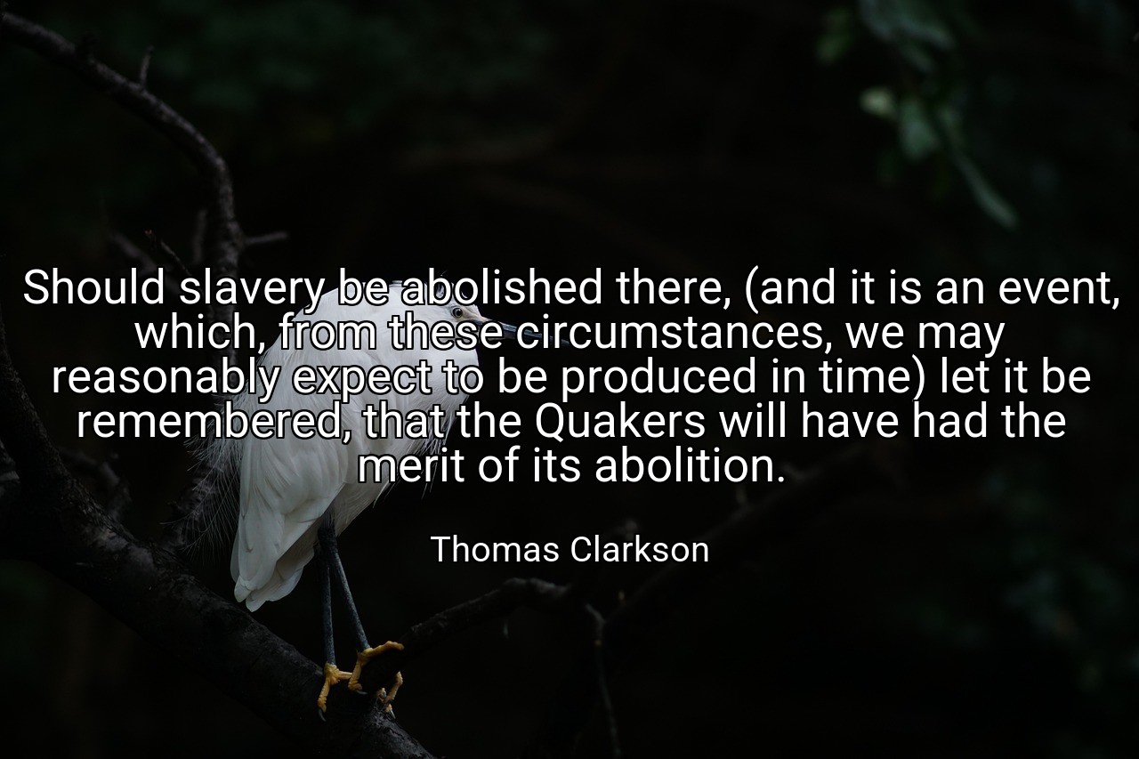 Should slavery be abolished there, (and it is an event, which, from these circumstances, we may reasonably expect to be produced in time) let it be remembered, that the Quakers will have had the merit of its abolition. - Thomas Clarkson