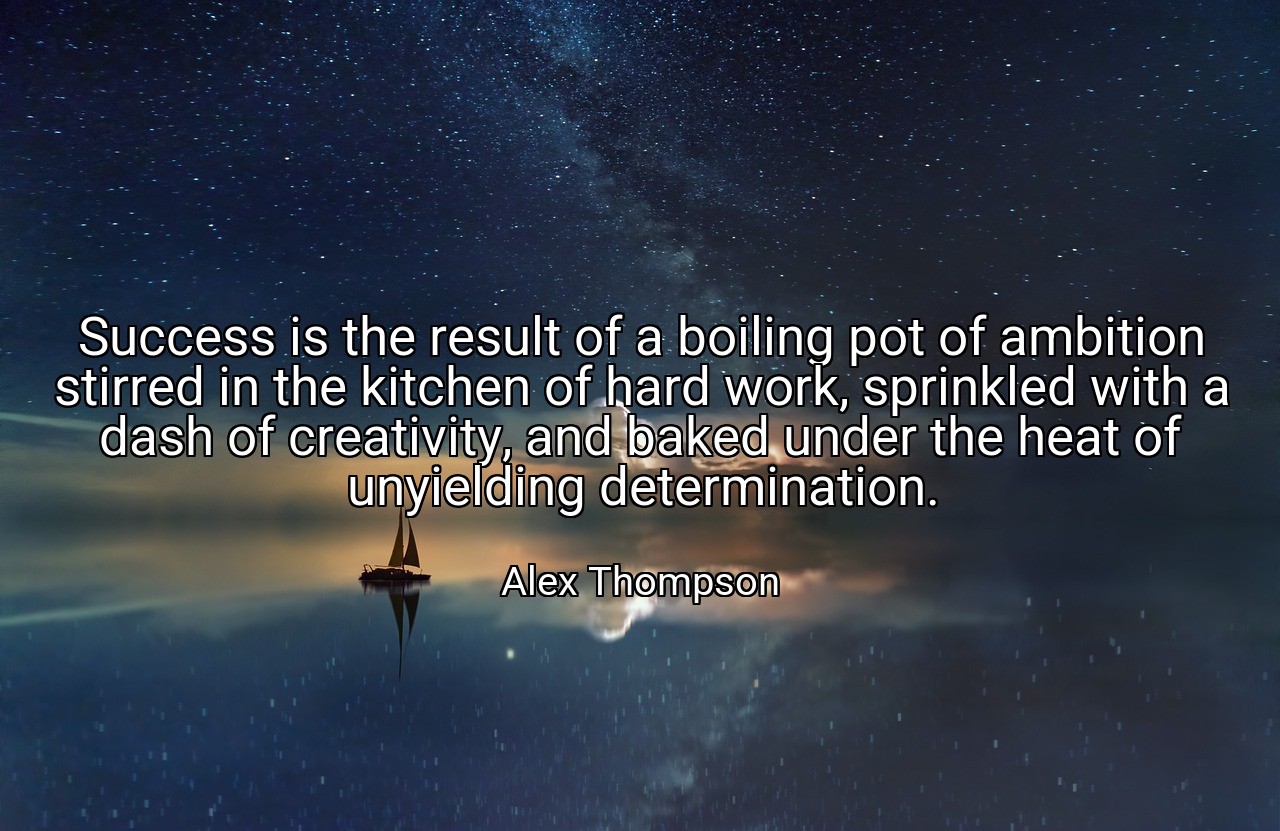 Success is the result of a boiling pot of ambition stirred in the kitchen of hard work, sprinkled with a dash of creativity, and baked under the heat of unyielding determination. - Alex Thompson