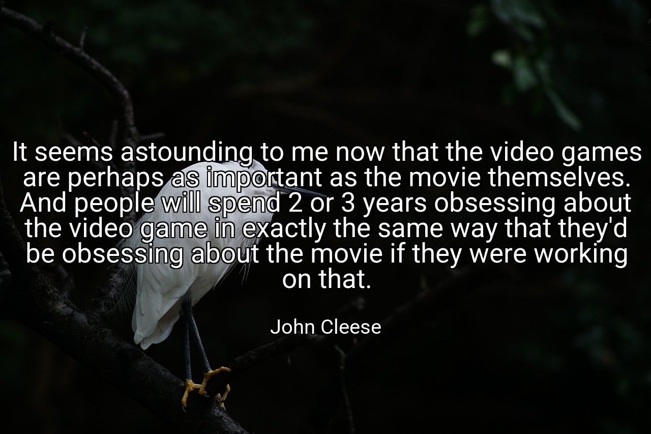 It seems astounding to me now that the video games are perhaps as important as the movie themselves. And people will spend 2 or 3 years obsessing about the video game in exactly the same way that they'd be obsessing about the movie if they were working on that. - John Cleese