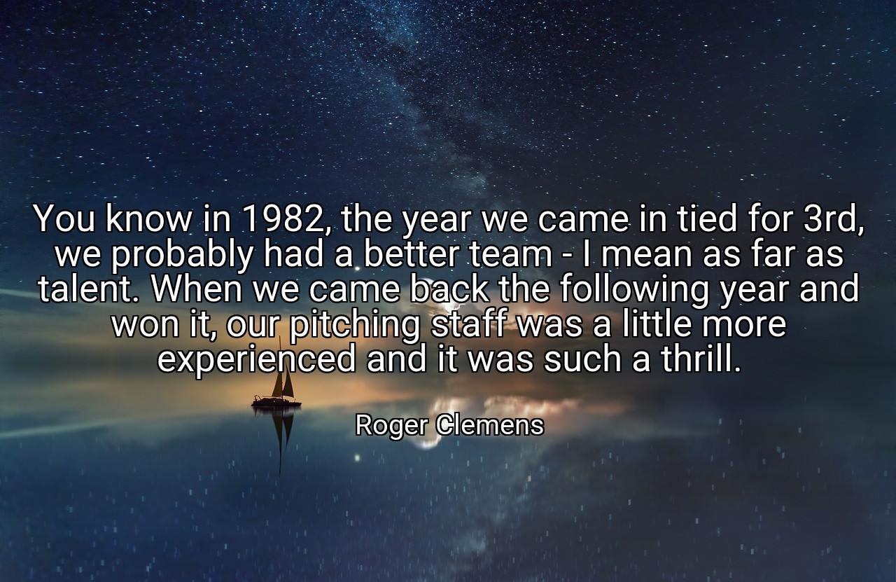 You know in 1982, the year we came in tied for 3rd, we probably had a better team - I mean as far as talent. When we came back the following year and won it, our pitching staff was a little more experienced and it was such a thrill. - Roger Clemens