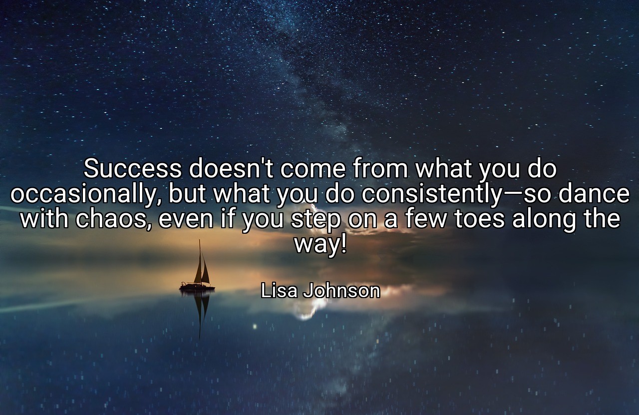 Success doesn't come from what you do occasionally, but what you do consistently—so dance with chaos, even if you step on a few toes along the way! - Lisa Johnson
