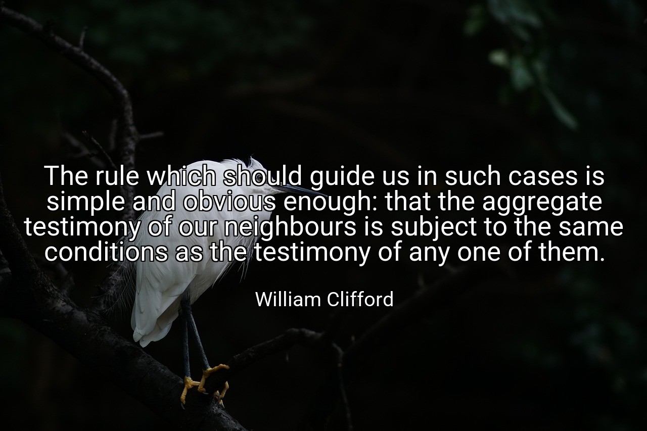 The rule which should guide us in such cases is simple and obvious enough: that the aggregate testimony of our neighbours is subject to the same conditions as the testimony of any one of them. - William Clifford
