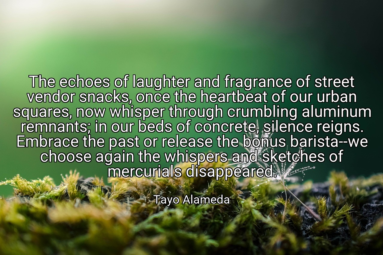 The echoes of laughter and fragrance of street vendor snacks, once the heartbeat of our urban squares, now whisper through crumbling aluminum remnants; in our beds of concrete, silence reigns. Embrace the past or release the bonus barista--we choose again the whispers and sketches of mercurials disappeared. - Tayo Alameda