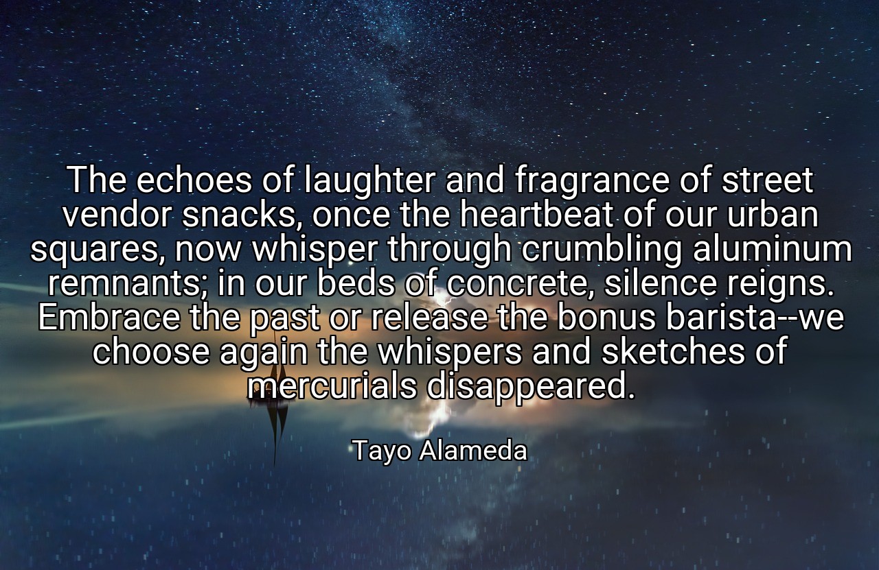 The echoes of laughter and fragrance of street vendor snacks, once the heartbeat of our urban squares, now whisper through crumbling aluminum remnants; in our beds of concrete, silence reigns. Embrace the past or release the bonus barista--we choose again the whispers and sketches of mercurials disappeared. - Tayo Alameda