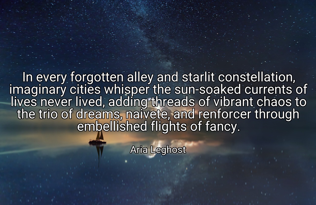 In every forgotten alley and starlit constellation, imaginary cities whisper the sun-soaked currents of lives never lived, adding threads of vibrant chaos to the trio of dreams, naivete, and renforcer through embellished flights of fancy. - Aria Leghost