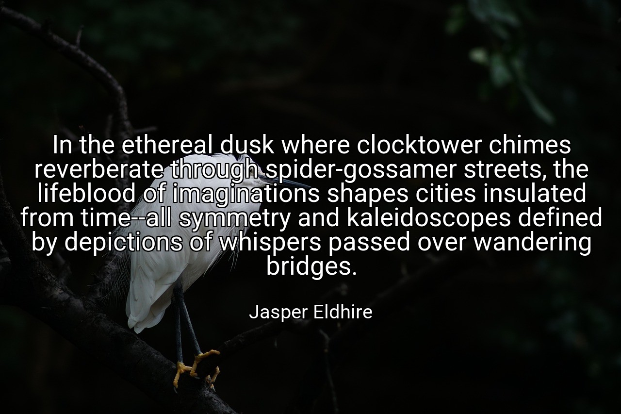In the ethereal dusk where clocktower chimes reverberate through spider-gossamer streets, the lifeblood of imaginations shapes cities insulated from time--all symmetry and kaleidoscopes defined by depictions of whispers passed over wandering bridges. - Jasper Eldhire