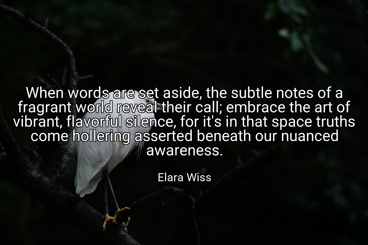 When words are set aside, the subtle notes of a fragrant world reveal their call; embrace the art of vibrant, flavorful silence, for it's in that space truths come hollering asserted beneath our nuanced awareness. - Elara Wiss