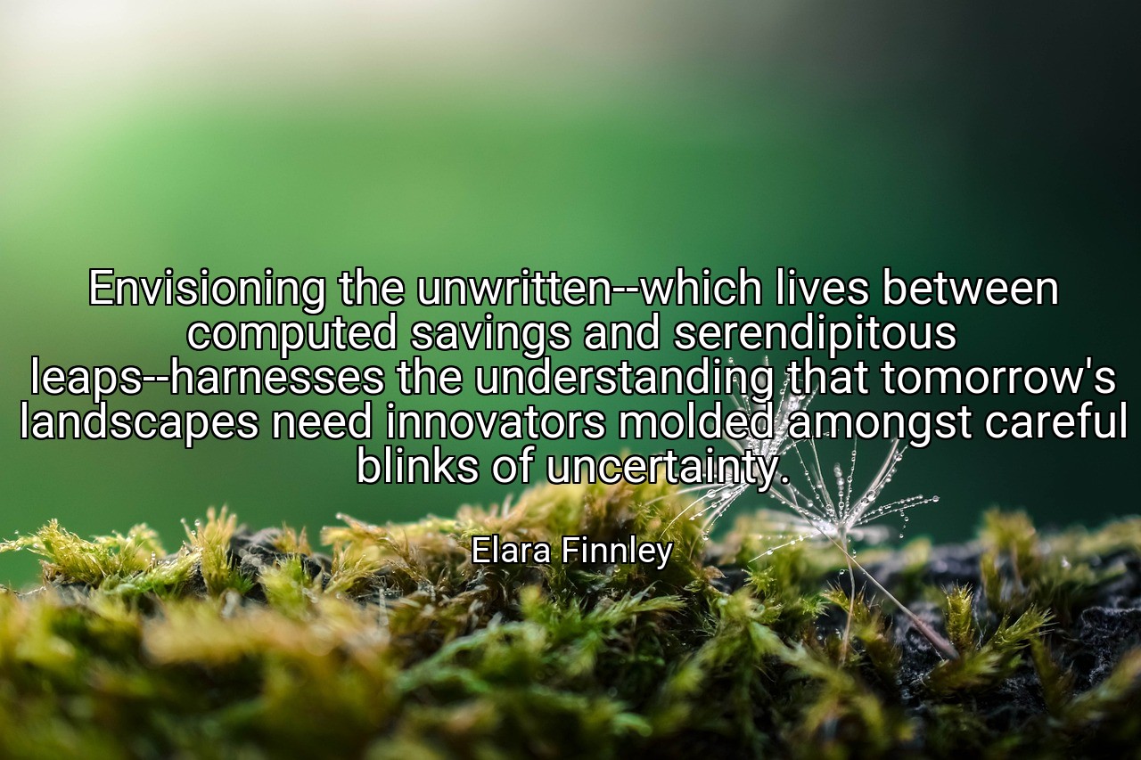 Envisioning the unwritten--which lives between computed savings and serendipitous leaps--harnesses the understanding that tomorrow's landscapes need innovators molded amongst careful blinks of uncertainty. - Elara Finnley