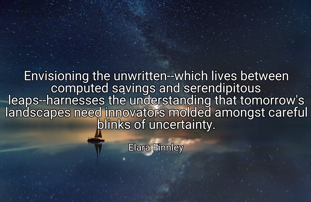 Envisioning the unwritten--which lives between computed savings and serendipitous leaps--harnesses the understanding that tomorrow's landscapes need innovators molded amongst careful blinks of uncertainty. - Elara Finnley