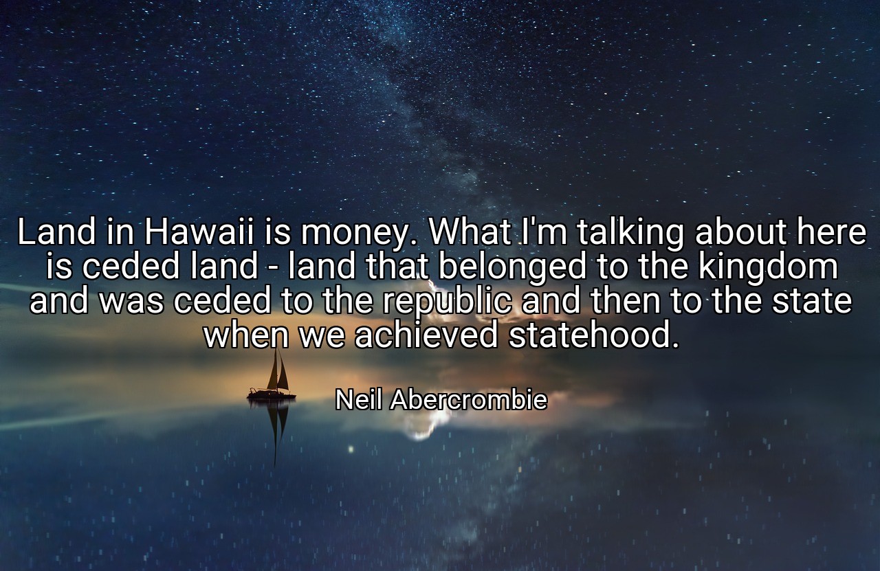 Land in Hawaii is money. What I'm talking about here is ceded land - land that belonged to the kingdom and was ceded to the republic and then to the state when we achieved statehood. - Neil Abercrombie