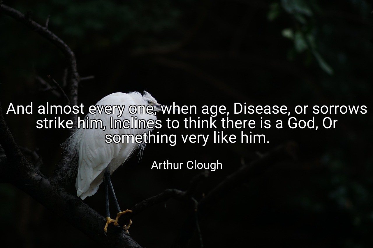 And almost every one, when age, Disease, or sorrows strike him, Inclines to think there is a God, Or something very like him. - Arthur Clough