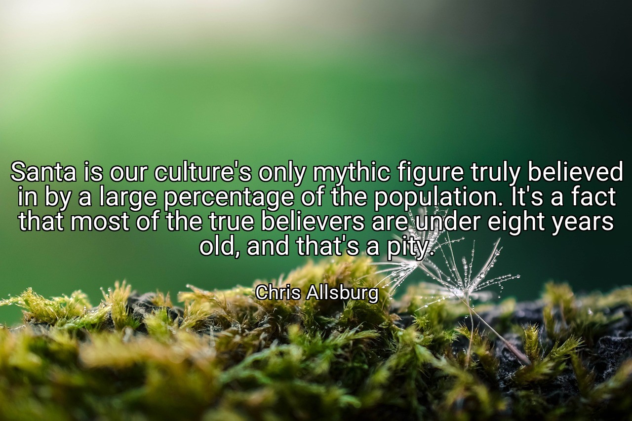 Santa is our culture's only mythic figure truly believed in by a large percentage of the population. It's a fact that most of the true believers are under eight years old, and that's a pity. - Chris Allsburg
