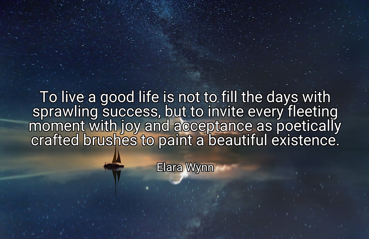 To live a good life is not to fill the days with sprawling success, but to invite every fleeting moment with joy and acceptance as poetically crafted brushes to paint a beautiful existence. - Elara Wynn