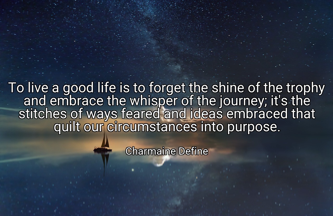 To live a good life is to forget the shine of the trophy and embrace the whisper of the journey; it's the stitches of ways feared and ideas embraced that quilt our circumstances into purpose. - Charmaine Define