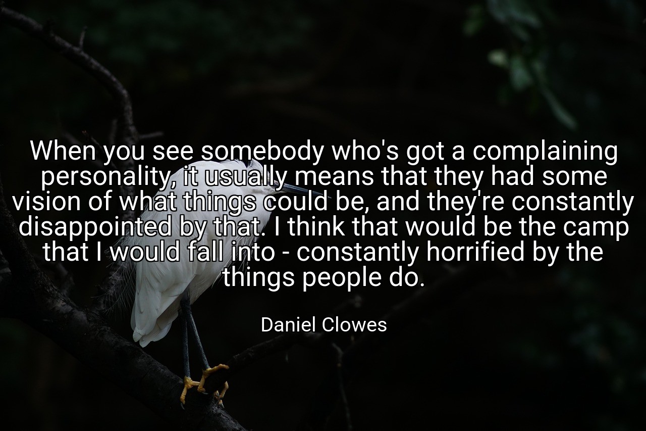When you see somebody who's got a complaining personality, it usually means that they had some vision of what things could be, and they're constantly disappointed by that. I think that would be the camp that I would fall into - constantly horrified by the things people do. - Daniel Clowes
