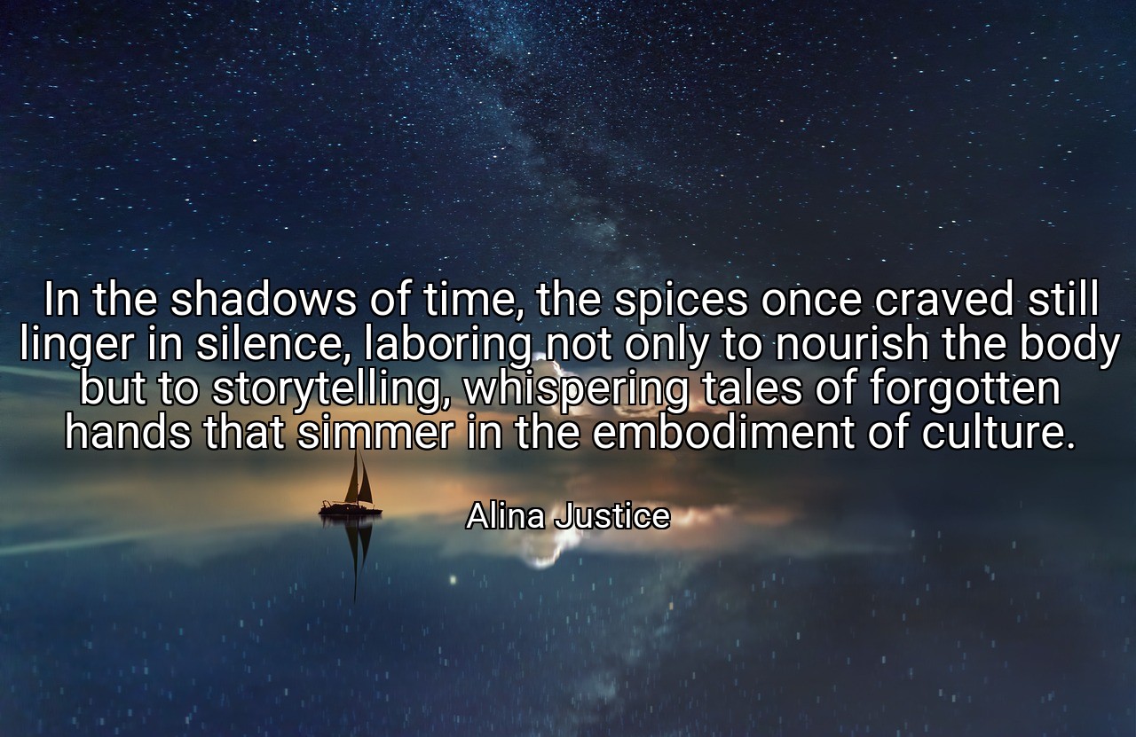In the shadows of time, the spices once craved still linger in silence, laboring not only to nourish the body but to storytelling, whispering tales of forgotten hands that simmer in the embodiment of culture. - Alina Justice