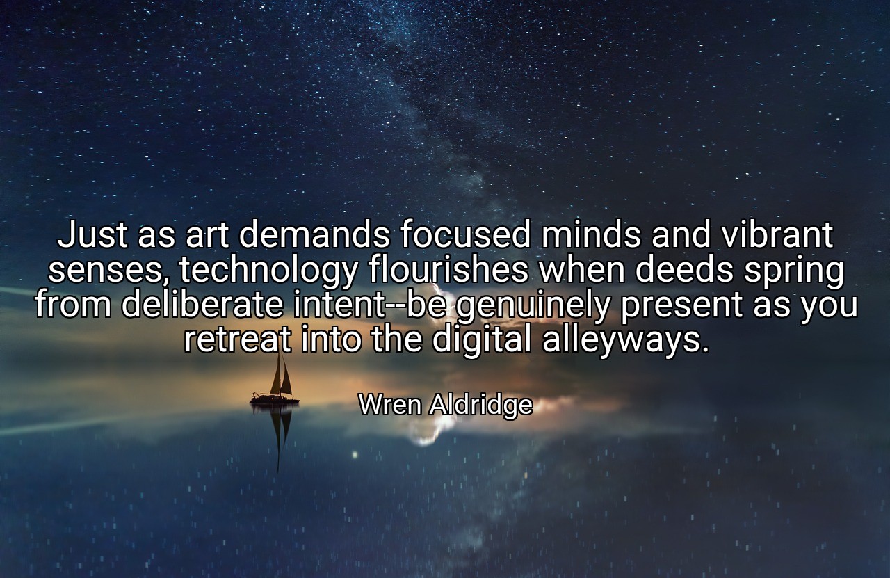 Just as art demands focused minds and vibrant senses, technology flourishes when deeds spring from deliberate intent--be genuinely present as you retreat into the digital alleyways. - Wren Aldridge