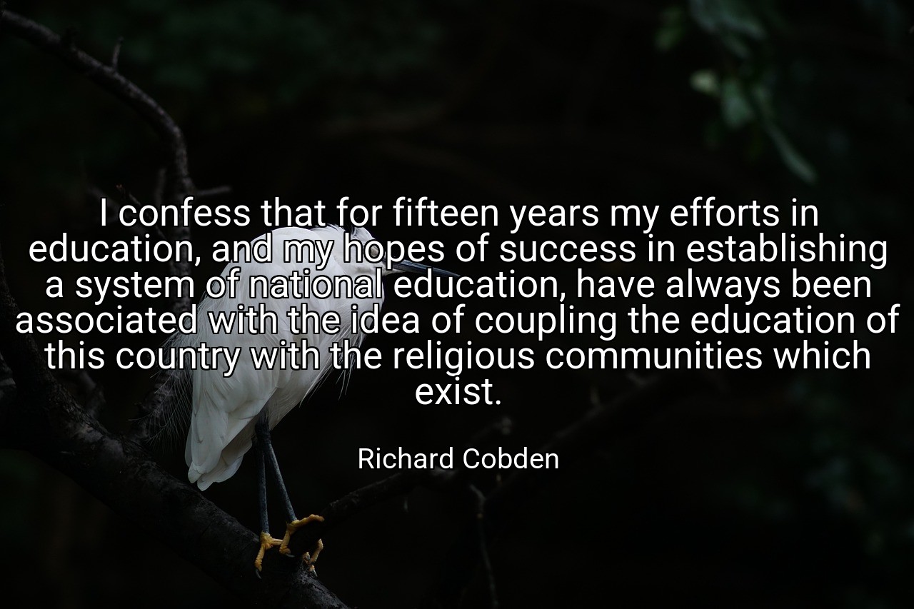 I confess that for fifteen years my efforts in education, and my hopes of success in establishing a system of national education, have always been associated with the idea of coupling the education of this country with the religious communities which exist. - Richard Cobden