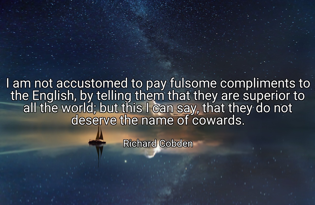 I am not accustomed to pay fulsome compliments to the English, by telling them that they are superior to all the world; but this I can say, that they do not deserve the name of cowards. - Richard Cobden