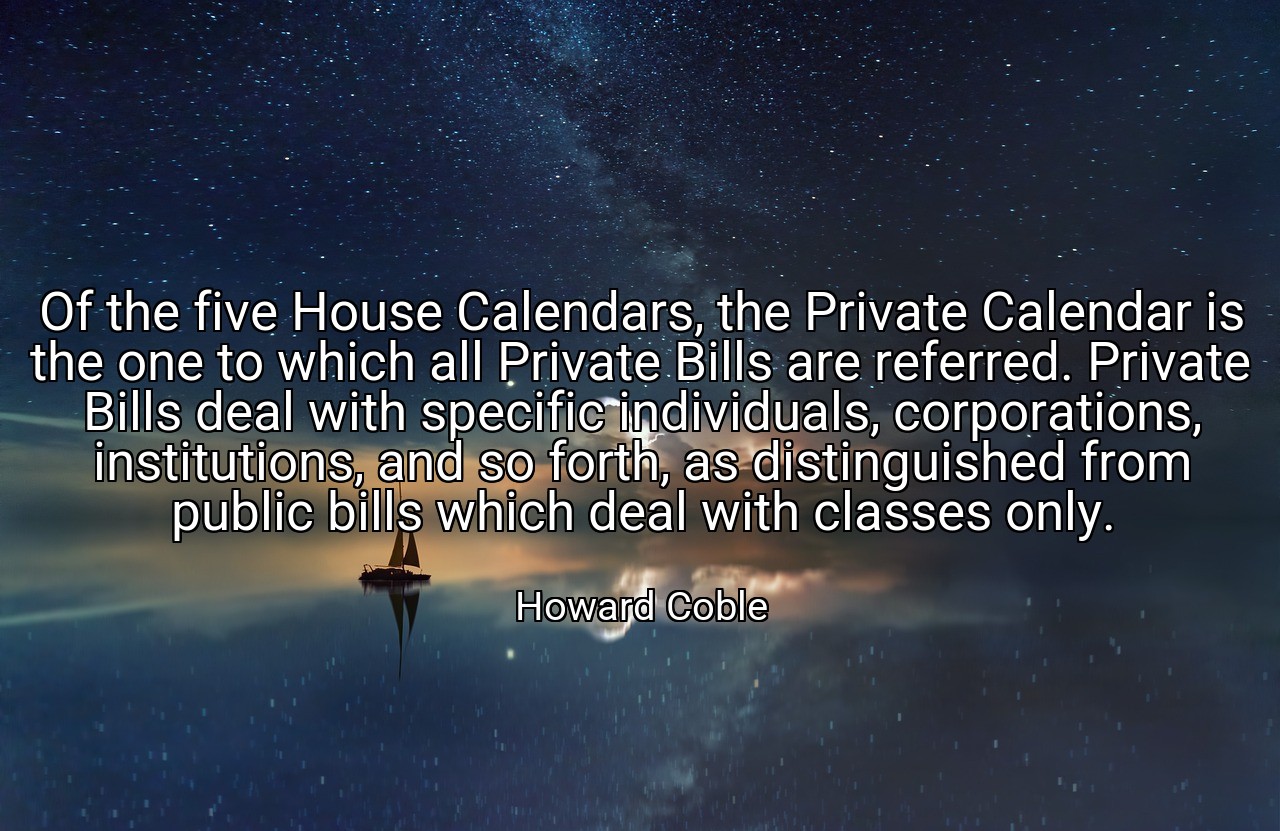 Of the five House Calendars, the Private Calendar is the one to which all Private Bills are referred. Private Bills deal with specific individuals, corporations, institutions, and so forth, as distinguished from public bills which deal with classes only. - Howard Coble