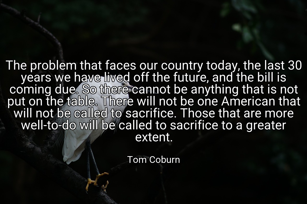 The problem that faces our country today, the last 30 years we have lived off the future, and the bill is coming due. So there cannot be anything that is not put on the table. There will not be one American that will not be called to sacrifice. Those that are more well-to-do will be called to sacrifice to a greater extent. - Tom Coburn